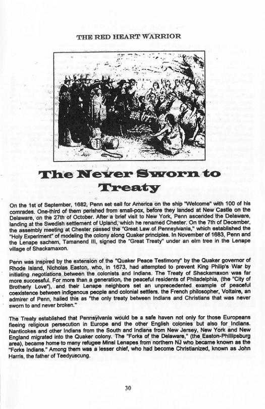 THE RED HEART WARRIOR  The Never Sworn to Treaty  O the st of September, 1682, Penn set sail for America on the ship "Welcome” with 100 of his ‘comrades. One-tird of them perished from smal-pox, befors they landed at New Castle on the Delaware, on the 27th of October. Ater a bref visit 1o New York, Penn ascended the Delaware, landing i the Swadish setiement of Upland, which he renamed Chestr. On the 7th of December. the assambly meeting at Choster passed the "Great Law of Pemnayivania,” which established the “Holy Exporiment” of modeiing the colony along Quaker principies. In November of 1683, Penn and the Lenape sachem, Tamanend (I, signed the "Great Treaty" under an el tree in the Lenape  vitage of Shackamaxon,  Perin was inspired by the extension of the "Quaker Peace Testimony’ by the Quaker goveror of Rhode Island, Nicholas Easton, who, in 1673, had attempted 1o prevent King Phillys War by Iniiating negotations between the coloniats. and Indiana. Tho Trosty of Shackamaxon was far more successful. For more than a generation, the peaceful residents of Philadelphia, (the "City of Brothery Love"), and thelr Lenape neighbors set an unprecedented exampie’ of pesceful comsistence betwaen indigenous people and colorial sattlers. the French philosopher, Voltaire, an ‘admirer of Penn, haled this as “the only treaty batween Indians and Christans that was never  ‘swon to and never broken.”  Tha Treaty sstabiished that Penris§ivaria would be a safe haven not only for those Europeans flesing religious persscuon in Europe and the other English coorles bt also for Indians. Nanicokes and other Indians from tho South and Indians from New Jersey, New York and New England migrated into the Qusker colony. The "Forks of the Delaware," (the Easton-Philipsburg area), became home to many refuges Minsl Lenapes from northem NJ who became known as the “Forks Indians.* Among them was @ lesssr chif, who had become Chiistianized, known as John  Harts, the father of Teadyuscung.  30 